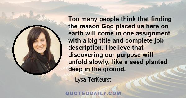 Too many people think that finding the reason God placed us here on earth will come in one assignment with a big title and complete job description. I believe that discovering our purpose will unfold slowly, like a seed