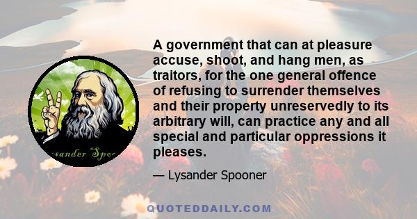 A government that can at pleasure accuse, shoot, and hang men, as traitors, for the one general offence of refusing to surrender themselves and their property unreservedly to its arbitrary will, can practice any and all