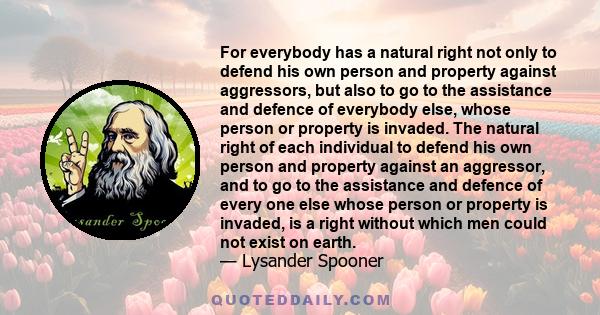 For everybody has a natural right not only to defend his own person and property against aggressors, but also to go to the assistance and defence of everybody else, whose person or property is invaded. The natural right