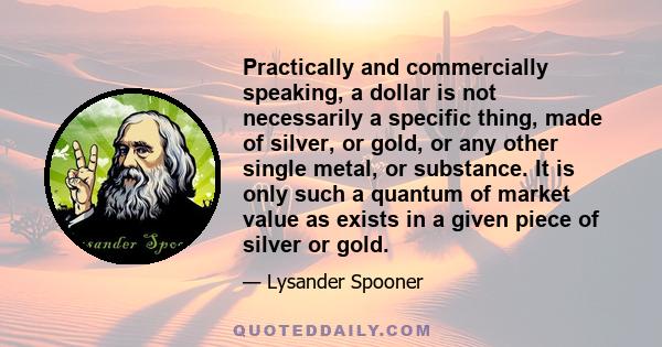 Practically and commercially speaking, a dollar is not necessarily a specific thing, made of silver, or gold, or any other single metal, or substance. It is only such a quantum of market value as exists in a given piece