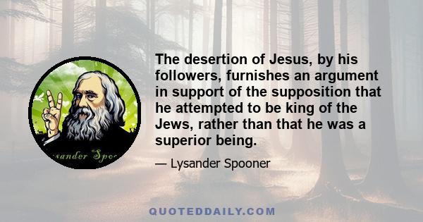 The desertion of Jesus, by his followers, furnishes an argument in support of the supposition that he attempted to be king of the Jews, rather than that he was a superior being.