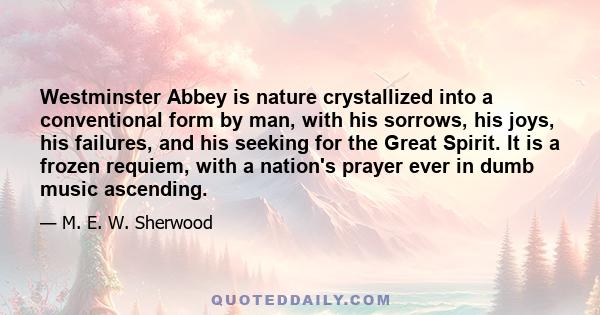 Westminster Abbey is nature crystallized into a conventional form by man, with his sorrows, his joys, his failures, and his seeking for the Great Spirit. It is a frozen requiem, with a nation's prayer ever in dumb music