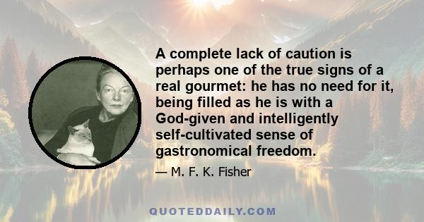 A complete lack of caution is perhaps one of the true signs of a real gourmet: he has no need for it, being filled as he is with a God-given and intelligently self-cultivated sense of gastronomical freedom.