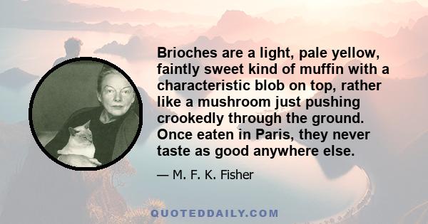 Brioches are a light, pale yellow, faintly sweet kind of muffin with a characteristic blob on top, rather like a mushroom just pushing crookedly through the ground. Once eaten in Paris, they never taste as good anywhere