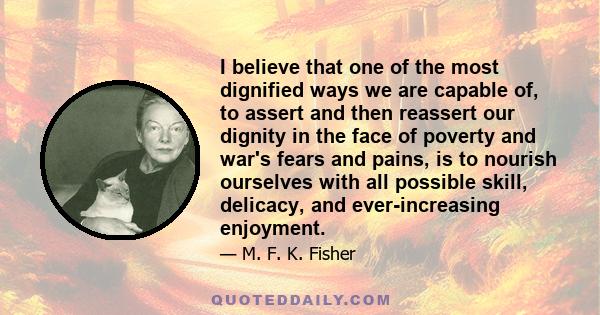 I believe that one of the most dignified ways we are capable of, to assert and then reassert our dignity in the face of poverty and war's fears and pains, is to nourish ourselves with all possible skill, delicacy, and