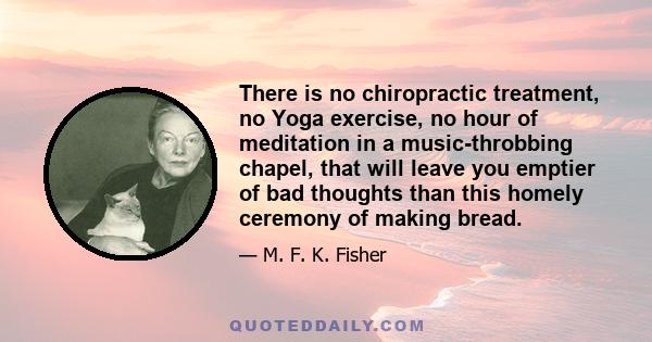 There is no chiropractic treatment, no Yoga exercise, no hour of meditation in a music-throbbing chapel, that will leave you emptier of bad thoughts than this homely ceremony of making bread.