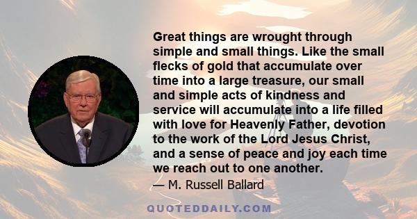 Great things are wrought through simple and small things. Like the small flecks of gold that accumulate over time into a large treasure, our small and simple acts of kindness and service will accumulate into a life