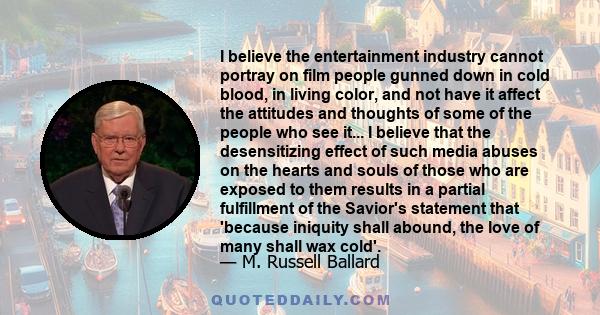 I believe the entertainment industry cannot portray on film people gunned down in cold blood, in living color, and not have it affect the attitudes and thoughts of some of the people who see it... I believe that the