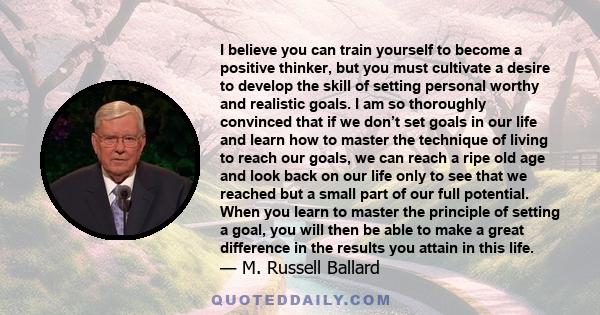 I believe you can train yourself to become a positive thinker, but you must cultivate a desire to develop the skill of setting personal worthy and realistic goals. I am so thoroughly convinced that if we don’t set goals