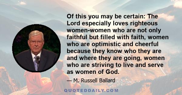 Of this you may be certain: The Lord especially loves righteous women-women who are not only faithful but filled with faith, women who are optimistic and cheerful because they know who they are and where they are going,