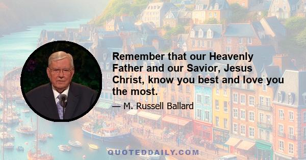 Remember that our Heavenly Father and our Savior, Jesus Christ, know you best and love you the most.