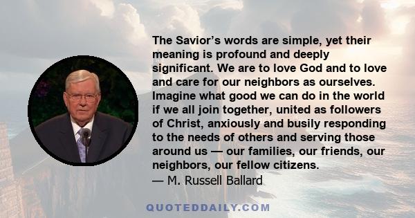 The Savior’s words are simple, yet their meaning is profound and deeply significant. We are to love God and to love and care for our neighbors as ourselves. Imagine what good we can do in the world if we all join