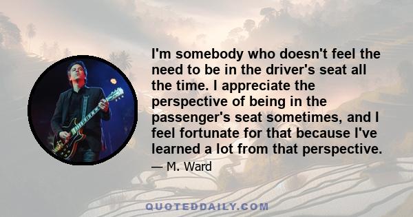 I'm somebody who doesn't feel the need to be in the driver's seat all the time. I appreciate the perspective of being in the passenger's seat sometimes, and I feel fortunate for that because I've learned a lot from that
