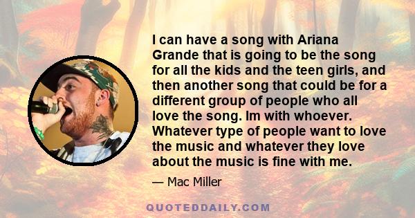 I can have a song with Ariana Grande that is going to be the song for all the kids and the teen girls, and then another song that could be for a different group of people who all love the song. Im with whoever. Whatever
