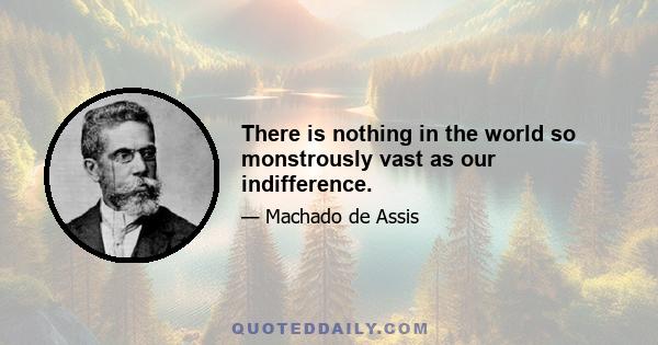 There is nothing in the world so monstrously vast as our indifference.