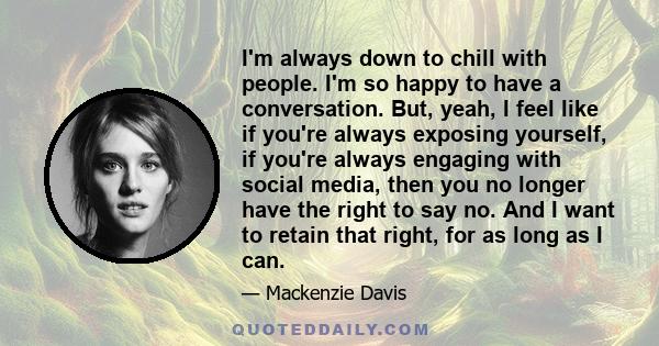I'm always down to chill with people. I'm so happy to have a conversation. But, yeah, I feel like if you're always exposing yourself, if you're always engaging with social media, then you no longer have the right to say