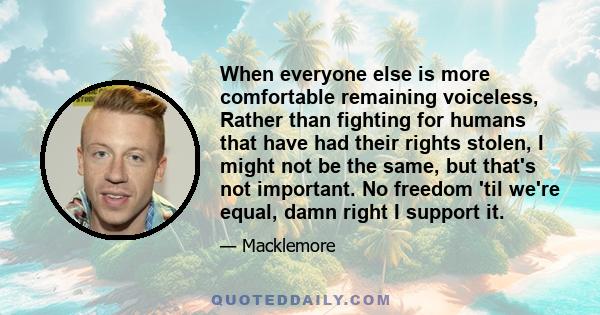 When everyone else is more comfortable remaining voiceless, Rather than fighting for humans that have had their rights stolen, I might not be the same, but that's not important. No freedom 'til we're equal, damn right I