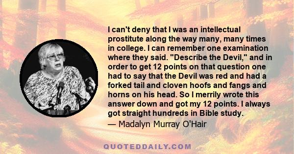 I can't deny that I was an intellectual prostitute along the way many, many times in college. I can remember one examination where they said. Describe the Devil, and in order to get 12 points on that question one had to