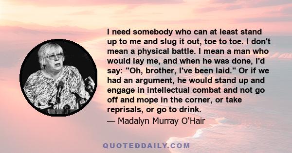 I need somebody who can at least stand up to me and slug it out, toe to toe. I don't mean a physical battle. I mean a man who would lay me, and when he was done, I'd say: Oh, brother, I've been laid. Or if we had an
