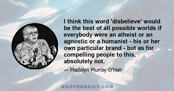 I think this word 'disbelieve' would be the best of all possible worlds if everybody were an atheist or an agnostic or a humanist - his or her own particular brand - but as for compelling people to this, absolutely not.