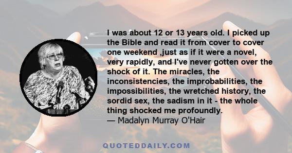 I was about 12 or 13 years old. I picked up the Bible and read it from cover to cover one weekend ,just as if it were a novel, very rapidly, and I've never gotten over the shock of it. The miracles, the inconsistencies,