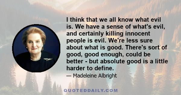 I think that we all know what evil is. We have a sense of what's evil, and certainly killing innocent people is evil. We're less sure about what is good. There's sort of good, good enough, could be better - but absolute