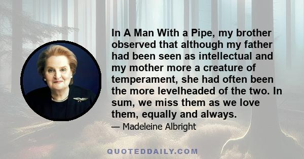 In A Man With a Pipe, my brother observed that although my father had been seen as intellectual and my mother more a creature of temperament, she had often been the more levelheaded of the two. In sum, we miss them as