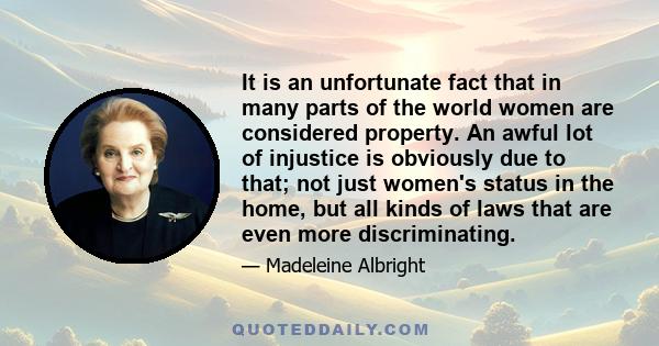 It is an unfortunate fact that in many parts of the world women are considered property. An awful lot of injustice is obviously due to that; not just women's status in the home, but all kinds of laws that are even more