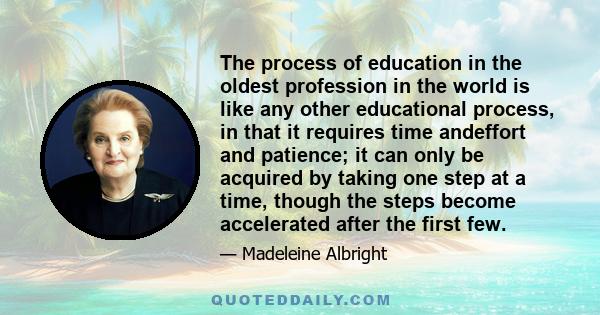 The process of education in the oldest profession in the world is like any other educational process, in that it requires time andeffort and patience; it can only be acquired by taking one step at a time, though the