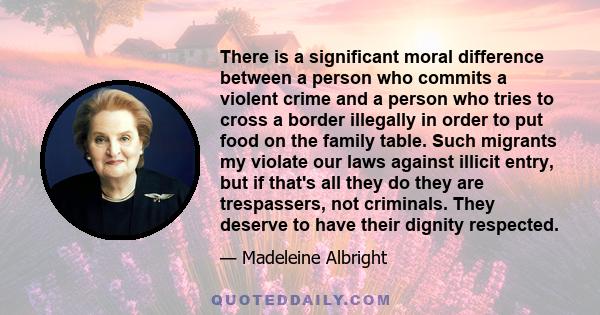 There is a significant moral difference between a person who commits a violent crime and a person who tries to cross a border illegally in order to put food on the family table. Such migrants my violate our laws against