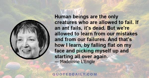 Human beings are the only creatures who are allowed to fail. If an ant fails, it's dead. But we're allowed to learn from our mistakes and from our failures. And that's how I learn, by falling flat on my face and picking