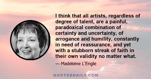 I think that all artists, regardless of degree of talent, are a painful, paradoxical combination of certainty and uncertainty, of arrogance and humility, constantly in need of reassurance, and yet with a stubborn streak