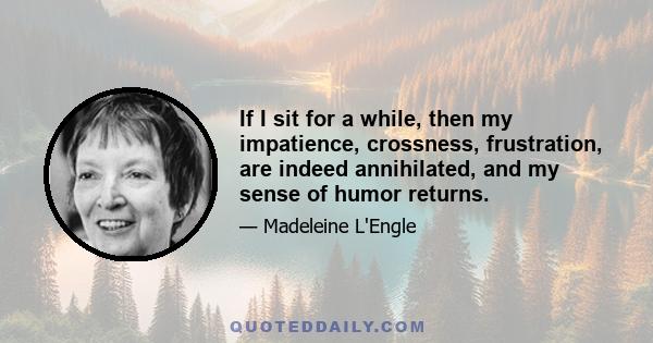 If I sit for a while, then my impatience, crossness, frustration, are indeed annihilated, and my sense of humor returns.