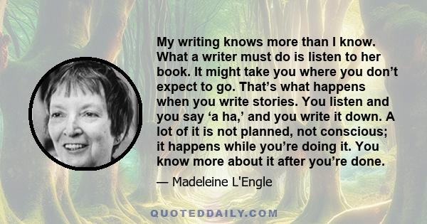 My writing knows more than I know. What a writer must do is listen to her book. It might take you where you don’t expect to go. That’s what happens when you write stories. You listen and you say ‘a ha,’ and you write it