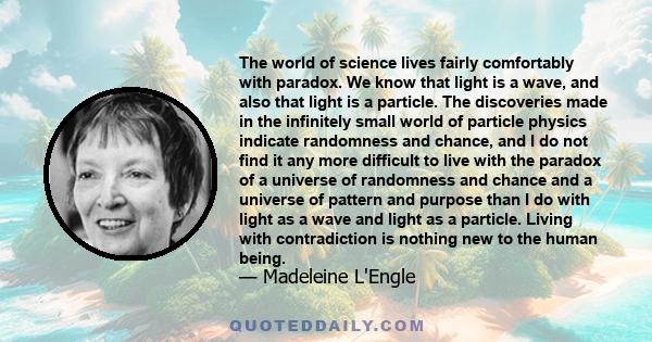 The world of science lives fairly comfortably with paradox. We know that light is a wave, and also that light is a particle. The discoveries made in the infinitely small world of particle physics indicate randomness and