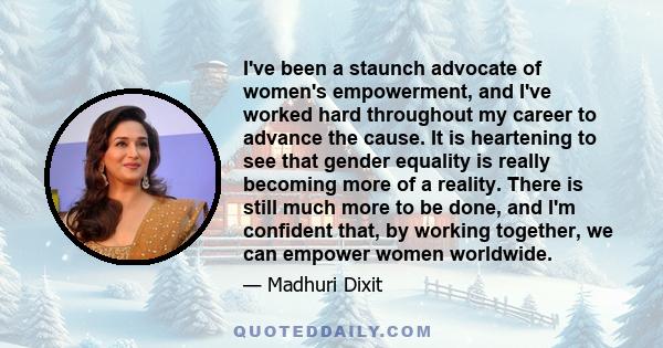 I've been a staunch advocate of women's empowerment, and I've worked hard throughout my career to advance the cause. It is heartening to see that gender equality is really becoming more of a reality. There is still much