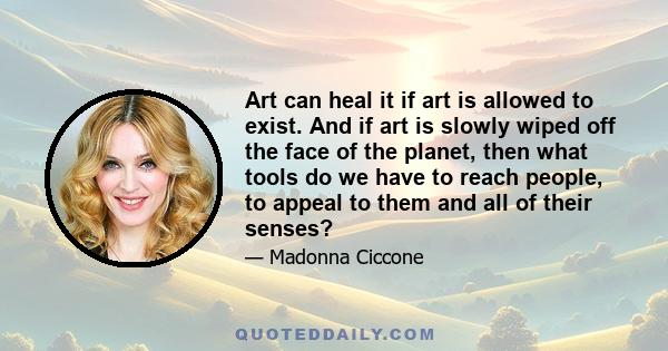 Art can heal it if art is allowed to exist. And if art is slowly wiped off the face of the planet, then what tools do we have to reach people, to appeal to them and all of their senses?