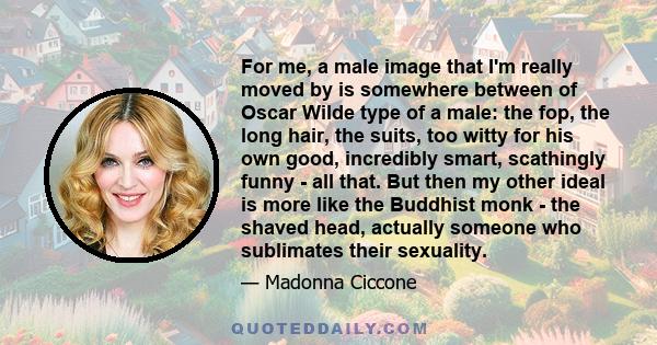 For me, a male image that I'm really moved by is somewhere between of Oscar Wilde type of a male: the fop, the long hair, the suits, too witty for his own good, incredibly smart, scathingly funny - all that. But then my