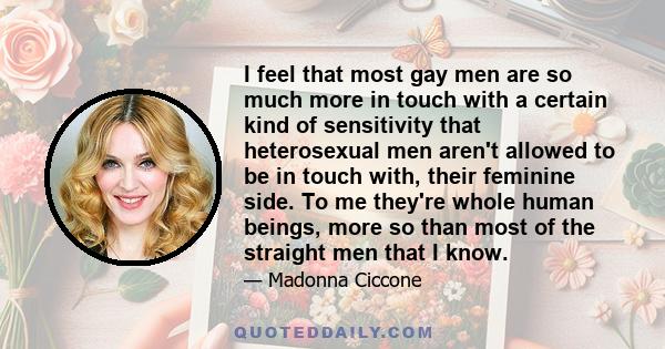 I feel that most gay men are so much more in touch with a certain kind of sensitivity that heterosexual men aren't allowed to be in touch with, their feminine side. To me they're whole human beings, more so than most of