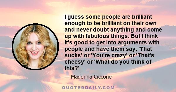 I guess some people are brilliant enough to be brilliant on their own and never doubt anything and come up with fabulous things. But I think it's good to get into arguments with people and have them say, 'That sucks' or