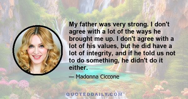 My father was very strong. I don't agree with a lot of the ways he brought me up. I don't agree with a lot of his values, but he did have a lot of integrity, and if he told us not to do something, he didn't do it either.