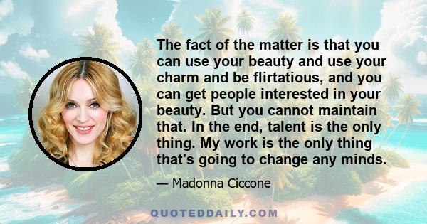 The fact of the matter is that you can use your beauty and use your charm and be flirtatious, and you can get people interested in your beauty. But you cannot maintain that. In the end, talent is the only thing. My work