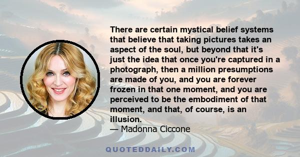 There are certain mystical belief systems that believe that taking pictures takes an aspect of the soul, but beyond that it's just the idea that once you're captured in a photograph, then a million presumptions are made