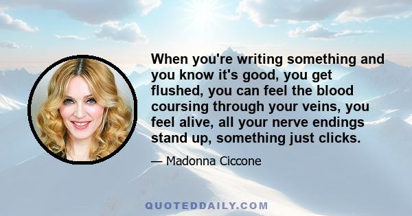 When you're writing something and you know it's good, you get flushed, you can feel the blood coursing through your veins, you feel alive, all your nerve endings stand up, something just clicks.