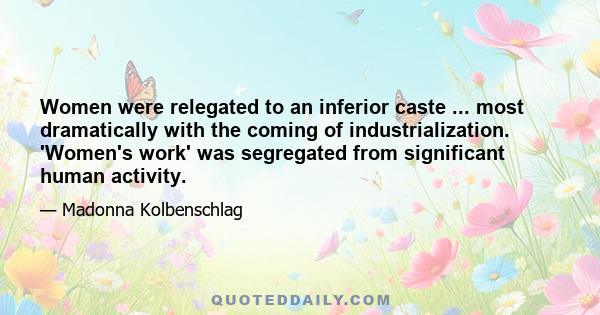 Women were relegated to an inferior caste ... most dramatically with the coming of industrialization. 'Women's work' was segregated from significant human activity.