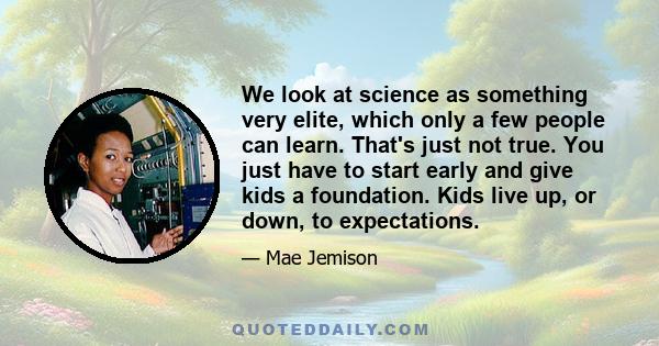 We look at science as something very elite, which only a few people can learn. That's just not true. You just have to start early and give kids a foundation. Kids live up, or down, to expectations.