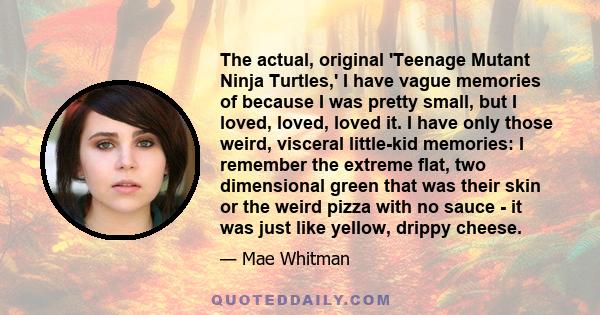 The actual, original 'Teenage Mutant Ninja Turtles,' I have vague memories of because I was pretty small, but I loved, loved, loved it. I have only those weird, visceral little-kid memories: I remember the extreme flat,