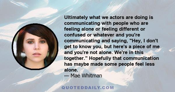 Ultimately what we actors are doing is communicating with people who are feeling alone or feeling different or confused or whatever and you're communicating and saying, Hey, I don't get to know you, but here's a piece