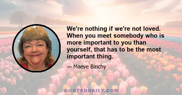 We're nothing if we're not loved. When you meet somebody who is more important to you than yourself, that has to be the most important thing in life, really. And I think we are all striving for it in different ways. I