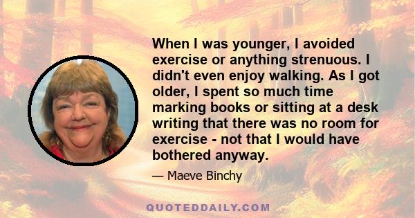When I was younger, I avoided exercise or anything strenuous. I didn't even enjoy walking. As I got older, I spent so much time marking books or sitting at a desk writing that there was no room for exercise - not that I